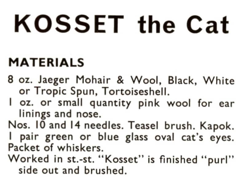 May include: Materials list for a knitting pattern for a cat named "Kosset". The list includes 8 ounces of Jaeger Mohair & Wool in black, white, or Tropic Spun in tortoiseshell, 1 ounce of pink wool for ear linings and nose, needles, a teasel brush, kapok, a pair of green or blue glass oval cat's eyes, and a packet of whiskers. The pattern is worked in stockinette stitch and finished in purl stitch.