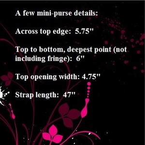 A text box with a  few mini-purse details:

Across top edge:  5.75 inches

Top to bottom, deepest point (not including fringe):  6 inches

Top opening width: 4.75inches

Strap length:  47 inches