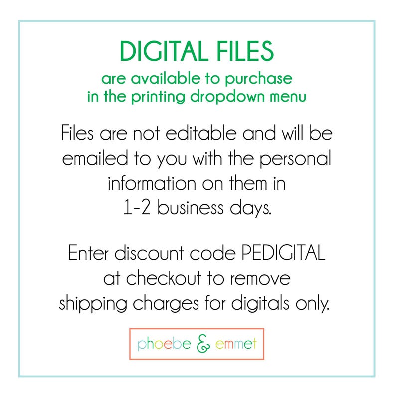 May include: Text on a white background with a green border. The text reads "DIGITAL FILES are available to purchase in the printing dropdown menu. Files are not editable and will be emailed to you with the personal information on them in 1-2 business days. Enter discount code PEDIGITAL at checkout to remove shipping charges for digitals only. phoebe & emmet"