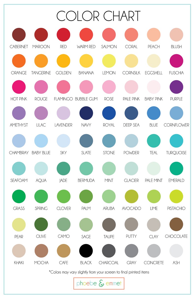 May include: Color chart with 100 different color swatches. Each color swatch is labeled with a name, such as "Cabernet", "Maroon", "Red", "Warm Red", "Salmon", "Coral", "Peach", "Blush", "Orange", "Tangerine", "Golden", "Banana", "Lemon", "Cornsilk", "Eggshell", "Fuschia", "Hot Pink", "Rouge", "Flamingo", "Bubble Gum", "Rose", "Pale Pink", "Baby Pink", "Purple", "Amethyst", "Lilac", "Lavender", "Navy", "Royal", "Deep Sea", "Blue", "Cornflower", "Chambray", "Baby Blue", "Sky", "Slate", "Stone", "Powder", "Teal", "Turquoise", "Seafoam", "Aqua", "Jade", "Bermuda", "Mint", "Glacier", "Pale Mint", "Emerald", "Grass", "Spring", "Clover", "Palm", "Aruba", "Avocado", "Lime", "Pistachio", "Pear", "Olive", "Camo", "Sage", "Taupe", "Putty", "Clay", "Chocolate", "Khaki", "Mocha", "Cafe", "Black", "Charcoal", "Gray", "Concrete", "Ash". The chart also includes the text "*Colors may vary slightly from your screen to final printed items*" and the logo "phoebe & emmet".