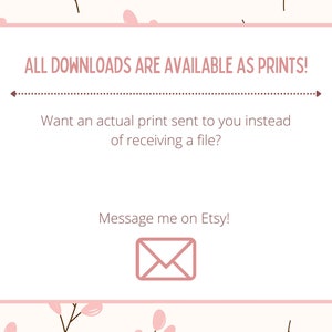 May include: A pink and white floral background with a white rectangle containing the text "ALL DOWNLOADS ARE AVAILABLE AS PRINTS!" with a dotted line below. The text below the line reads "Want an actual print sent to you instead of receiving a file?" and "Message me on Etsy!" with a pink envelope icon below the text.