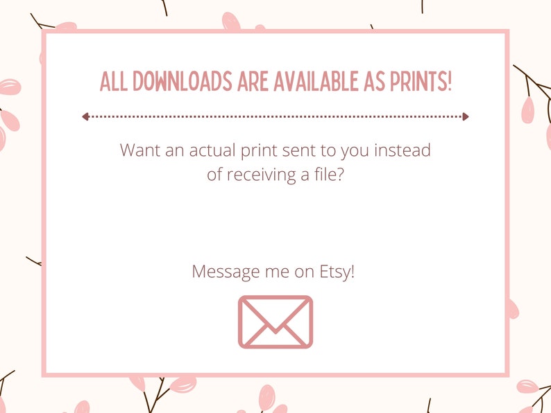 May include: A pink and white floral background with a white rectangle containing the text "ALL DOWNLOADS ARE AVAILABLE AS PRINTS!" with a dotted line below. The text below the line reads "Want an actual print sent to you instead of receiving a file?" and "Message me on Etsy!" with a pink envelope icon below the text.