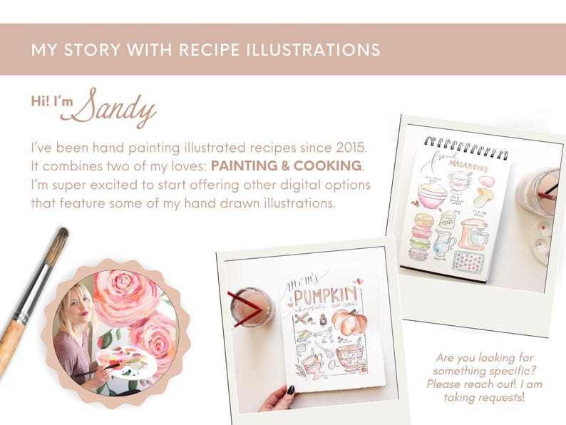 May include: A woman with long brown hair is painting a watercolor illustration of pink roses. The text "Hi! I'm Sandy" is at the top of the image. The text "My Story with Recipe Illustrations" is at the top of the image. The text "I've been hand painting illustrated recipes since 2015. It combines two of my loves: PAINTING & COOKING. I'm super excited to start offering other digital options that feature some of my hand drawn illustrations." is below the woman's image. The text "Are you looking for something specific? Please reach out! I am taking requests!" is at the bottom of the image. There are two watercolor illustrations of recipes in the image. One is a recipe for "Mom's Pumpkin Chocolate Chip Cookies" and the other is a recipe for "French Macarons".
