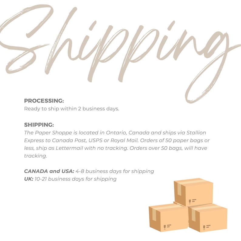 May include: Illustration of brown cardboard boxes stacked on top of each other. Text on the image reads: "Shipping", "Processing: Ready to ship within 2 business days.", "Shipping: The Paper Shoppe is located in Ontario, Canada and ships via Stallion Express to Canada Post, USPS or Royal Mail. Orders of 50 paper bags or less, ship as Lettermail with no tracking. Orders over 50 bags, will have tracking.", "Canada and USA: 4-8 business days for shipping", "UK: 10-21 business days for shipping."