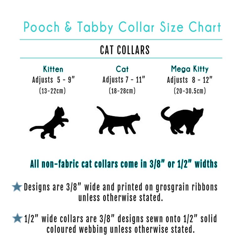 May include: A chart showing cat collar sizes for kittens, cats, and mega kitties. The chart includes the adjustable length in inches and centimeters. The chart also states that all non-fabric cat collars come in 3/8 inch or 1/2 inch widths.  Designs are 3/8 inch wide and printed on grosgrain ribbons unless otherwise stated. 1/2 inch wide collars are 3/8 inch designs sewn onto 1/2 inch solid colored webbing unless otherwise stated.