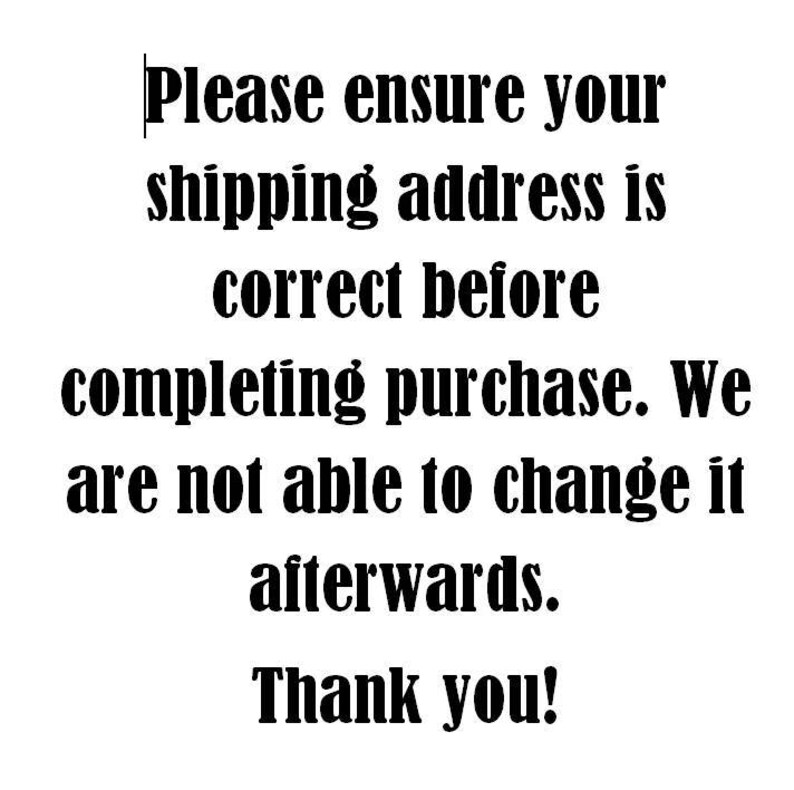 May include: Black and white text on a white background. The text reads: "Please ensure your shipping address is correct before completing purchase. We are not able to change it afterwards. Thank you!"