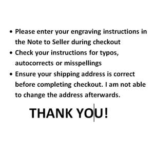 May include: Text on a white background with black text. The text reads: &bull; Please enter your engraving instructions in the Note to Seller during checkout &bull; Check your instructions for typos, autocorrects or misspellings &bull; Ensure your shipping address is correct before completing checkout. I am not able to change the address afterwards. THANK YOU!