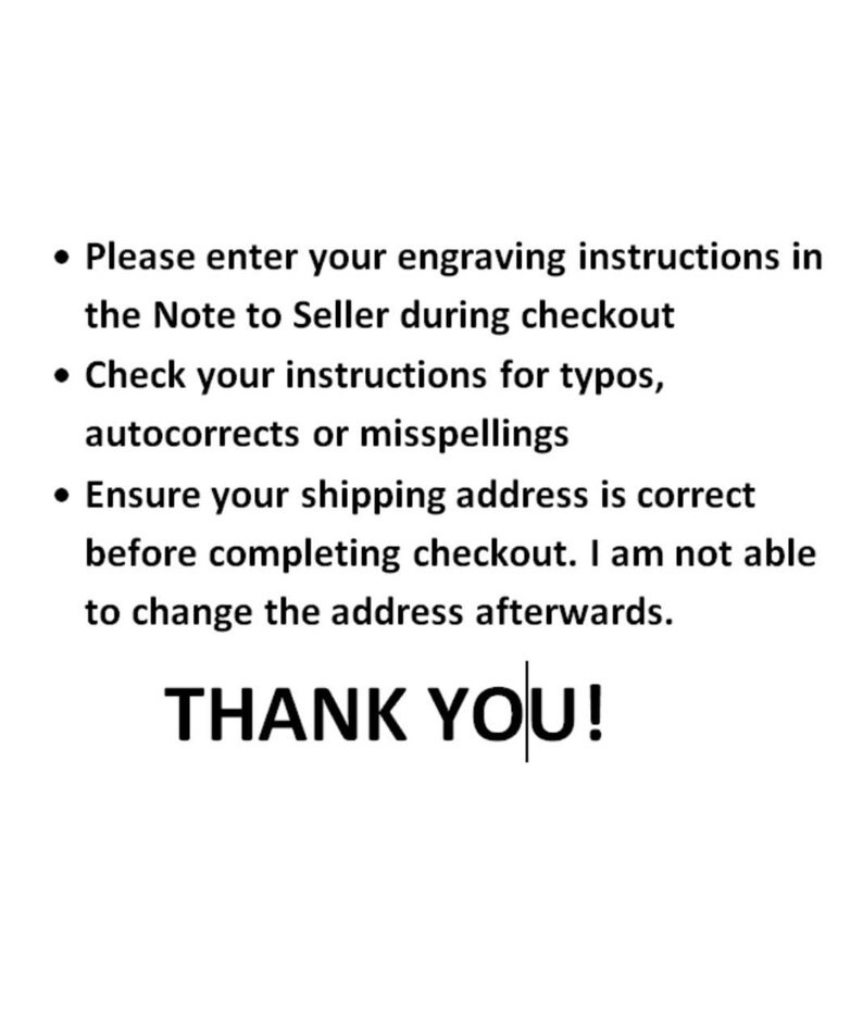 May include: Text on a white background with black text. The text reads: &bull; Please enter your engraving instructions in the Note to Seller during checkout &bull; Check your instructions for typos, autocorrects or misspellings &bull; Ensure your shipping address is correct before completing checkout. I am not able to change the address afterwards. THANK YOU!