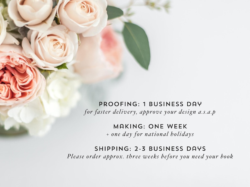 May include: Text on a white background with the following information: "PROOFING: 1 BUSINESS DAY for faster delivery, approve your design a.s.a.p MAKING: ONE WEEK + one day for national holidays SHIPPING: 2-3 BUSINESS DAYS Please order approx. three weeks before you need your book"