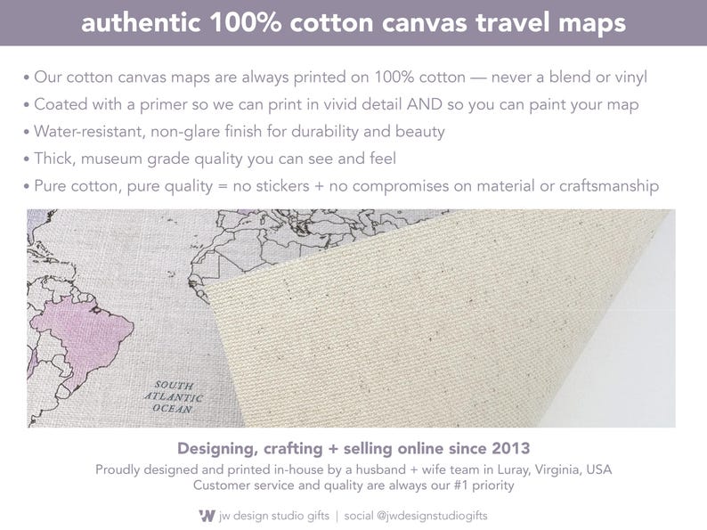 Our 100% cotton canvas travel maps are museum-grade, durable, and designed to last a lifetime. Each map is printed in vivid detail on genuine cotton canvas with a water-resistant, non-glare finish. Unlike vinyl or stickers, this is authentic cotton canvas—primed for printing and perfect for painting or coloring in your adventures. Designed and printed in-house by husband and wife team in Luray, Virginia.