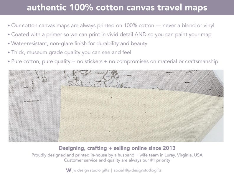 Our 100% cotton canvas travel maps are museum-grade, durable, and designed to last a lifetime. Each map is printed in vivid detail on genuine cotton canvas with a water-resistant, non-glare finish. Unlike vinyl or stickers, this is authentic cotton canvas—primed for printing and perfect for painting or coloring in your adventures. Designed and printed in-house by husband and wife team in Luray, Virginia.