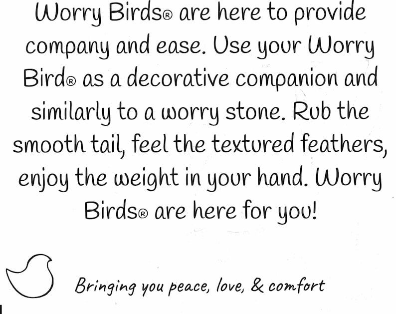 May include: A black and white illustration of a bird with the text "Worry Birds&reg; are here to provide company and ease. Use your Worry Bird&reg; as a decorative companion and similarly to a worry stone. Rub the smooth tail, feel the textured feathers, enjoy the weight in your hand. Worry Birds&reg; are here for you! Bringing you peace, love, & comfort"