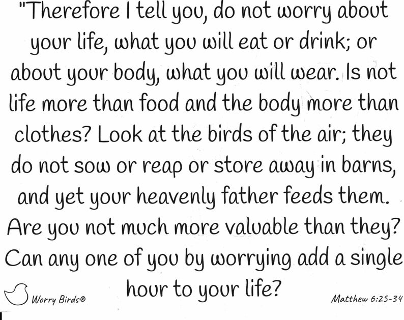 May include: A black and white image featuring a quote from the Bible, Matthew 6:25-34. The quote reads, "Therefore I tell you, do not worry about your life, what you will eat or drink; or about your body, what you will wear. Is not life more than food and the body more than clothes? Look at the birds of the air; they do not sow or reap or store away in barns, and yet your heavenly father feeds them. Are you not much more valuable than they? Can any one of you by worrying add a single hour to your life?" The image also includes a small bird logo with the text "Worry Birds&reg;".