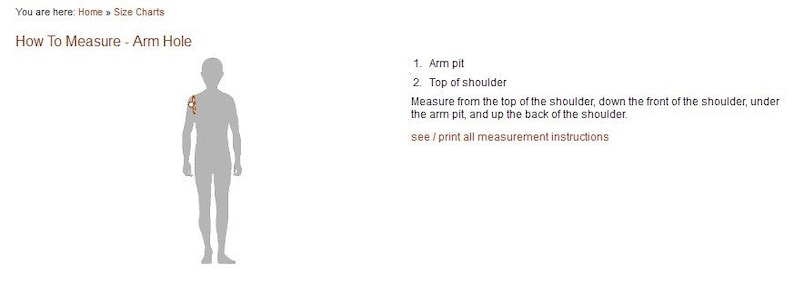 May include: Diagram showing how to measure arm hole size. The diagram shows a person with a line drawn from the top of the shoulder, down the front of the shoulder, under the arm pit, and up the back of the shoulder. The text reads: "How To Measure - Arm Hole", "1. Arm pit", "2. Top of shoulder", "Measure from the top of the shoulder, down the front of the shoulder, under the arm pit, and up the back of the shoulder.", "see/print all measurement instructions"