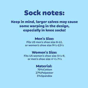 May include: Sock notes: Keep in mind, larger calves may cause some warping in the design, especially in knee socks! Men's Size: Fits US men's shoe size 8-12, or women's shoe size 9 1/2-12 1/2. Women's Size: Fits US women's shoe size 5 1/2-9, or men's shoe size 4 1/2-7 1/2. Material: 70% Cotton, 27% Polyester, 3% Spandex.