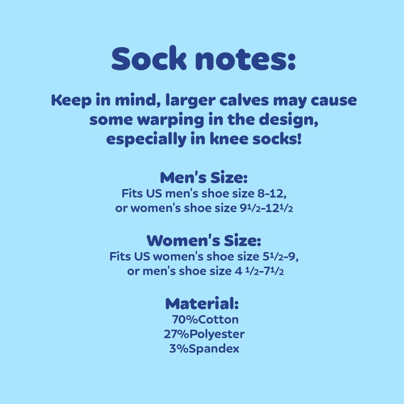 May include: Sock notes: Keep in mind, larger calves may cause some warping in the design, especially in knee socks! Men's Size: Fits US men's shoe size 8-12, or women's shoe size 9 1/2-12 1/2. Women's Size: Fits US women's shoe size 5 1/2-9, or men's shoe size 4 1/2-7 1/2. Material: 70% Cotton, 27% Polyester, 3% Spandex.