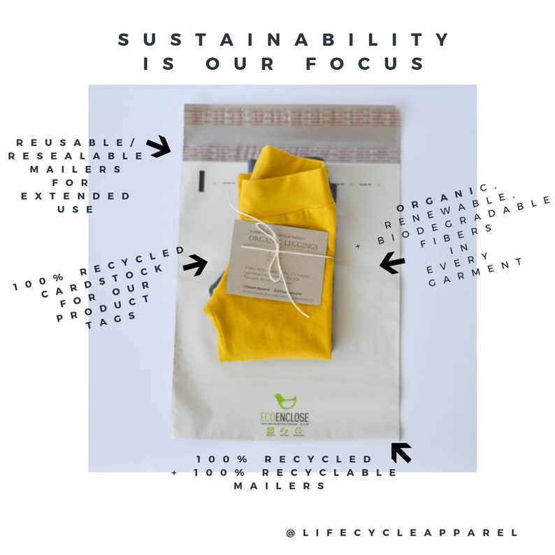 May include: A yellow pair of leggings is packaged in a white, reusable, resealable mailer with the text "ECOENCLOSE" printed on it. The mailer is made from 100% recycled and 100% recyclable materials. The leggings are made from organic, renewable, biodegradable fibers. The text "SUSTAINABILITY IS OUR FOCUS" is printed at the top of the image. The text "ORGANIC. RENEWABLE. BIODEGRADABLE FIBERS IN EVERY GARMENT" is printed on the right side of the image. The text "REUSABLE/RESEALABLE MAILERS FOR EXTENDED USE" is printed on the left side of the image. The text "100% RECYCLED CARDSTOCK FOR OUR PRODUCT TAGS" is printed on the left side of the image. The text "100% RECYCLED + 100% RECYCLABLE MAILERS" is printed on the bottom right side of the image. The text "@LIFECYCLEAPPAREL" is printed on the bottom center of the image.