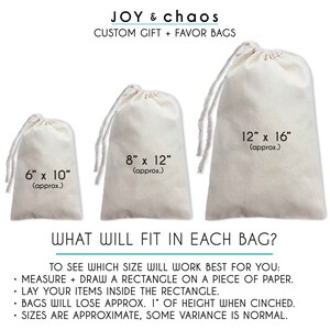 May include: Three white cotton drawstring bags of different sizes. The bags are 6 inches by 10 inches, 8 inches by 12 inches, and 12 inches by 16 inches. The text "JOY & chaos CUSTOM GIFT + FAVOR BAGS" is at the top of the image. The text "WHAT WILL FIT IN EACH BAG?" is below the bags. The text "TO SEE WHICH SIZE WILL WORK BEST FOR YOU: MEASURE + DRAW A RECTANGLE ON A PIECE OF PAPER. LAY YOUR ITEMS INSIDE THE RECTANGLE. BAGS WILL LOSE APPROX. 1" OF HEIGHT WHEN CINCHED. SIZES ARE APPROXIMATE, SOME VARIANCE IS NORMAL." is at the bottom of the image.