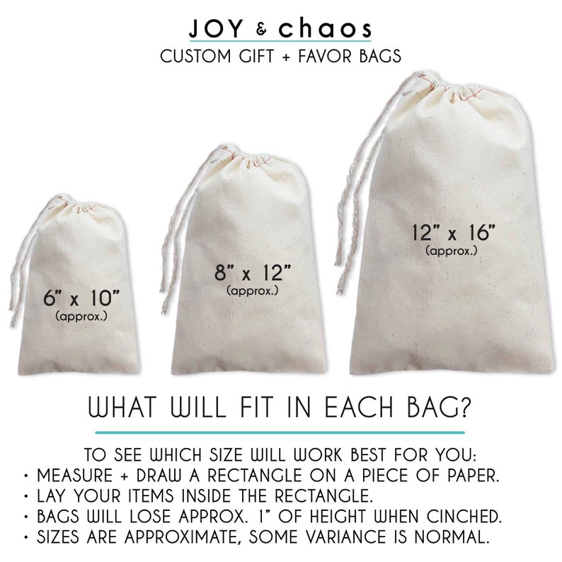 May include: Three white cotton drawstring bags of different sizes. The bags are 6 inches by 10 inches, 8 inches by 12 inches, and 12 inches by 16 inches. The text "JOY & chaos CUSTOM GIFT + FAVOR BAGS" is at the top of the image. The text "WHAT WILL FIT IN EACH BAG?" is below the bags. The text "TO SEE WHICH SIZE WILL WORK BEST FOR YOU: MEASURE + DRAW A RECTANGLE ON A PIECE OF PAPER. LAY YOUR ITEMS INSIDE THE RECTANGLE. BAGS WILL LOSE APPROX. 1" OF HEIGHT WHEN CINCHED. SIZES ARE APPROXIMATE, SOME VARIANCE IS NORMAL." is at the bottom of the image.