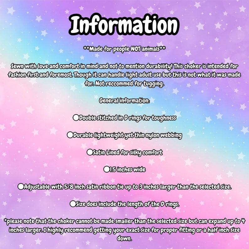 May include: Information about a choker necklace. The choker is made of durable, lightweight nylon webbing and is double stitched with D-rings for toughness. It is lined with satin for comfort and is adjustable with a 5/8 inch satin ribbon tie. The choker is 1.5 inches wide and can be adjusted up to 3 inches larger than the selected size. The size includes the length of the D-rings. The choker is not intended for tugging.