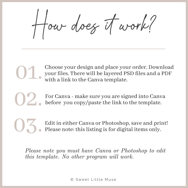 May include: How does it work? A numbered list with three steps for using a digital template. Step one: Choose your design and place your order. Step two: Make sure you are signed into Canva before you copy and paste the link to the template. Step three: Edit in either Canva or Photoshop, save and print. Please note: this listing is for digital items only. Please note you must have Canva or Photoshop to edit this template. No other program will work. &copy; Sweet Little Muse