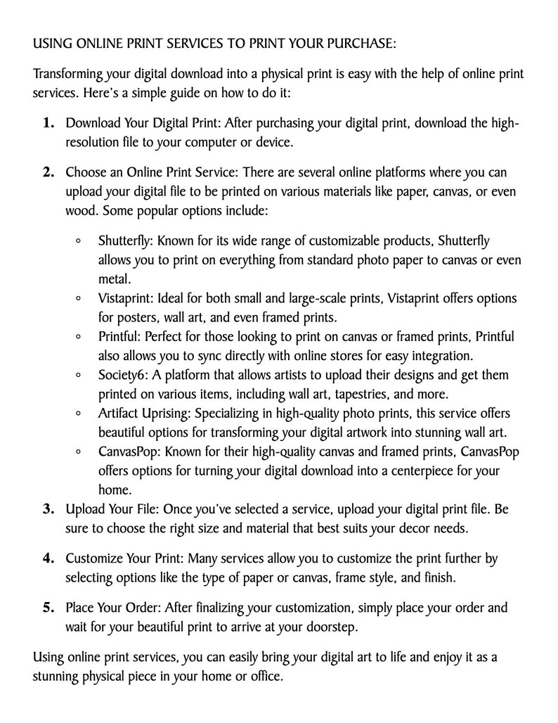 May include: A guide on how to use online print services to print digital downloads. The guide lists steps for downloading the digital file, choosing a print service, uploading the file, customizing the print, and placing the order. The guide also lists popular online print services, including Shutterfly, Vistaprint, Printful, Society6, Artifact Uprising, and CanvasPop.