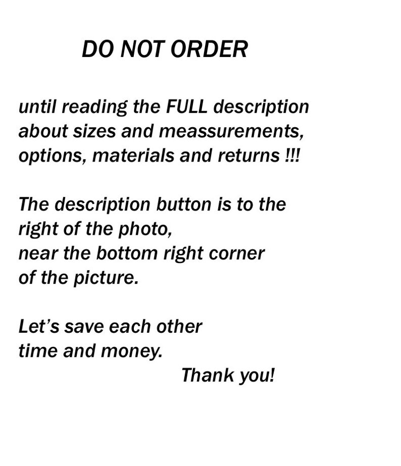 May include: Text on a white background that reads "DO NOT ORDER until reading the FULL description about sizes and measurements, options, materials and returns!!! The description button is to the right of the photo, near the bottom right corner of the picture. Let's save each other time and money. Thank you!"