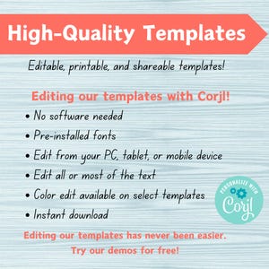 May include: A blue and white graphic with the text "High-Quality Templates" in a large font. The text "Editable, printable, and shareable templates!" is below the title. The text "Editing our templates with Corjl!" is in a smaller font. A list of bullet points follows: "No software needed", "Pre-installed fonts", "Edit from your PC, tablet, or mobile device", "Edit all or most of the text", "Color edit available on select templates", "Instant download". The text "Editing our templates has never been easier. Try our demos for free!" is at the bottom of the graphic. A circular logo with the text "PERSONALIZE WITH Cory!" is in the bottom right corner.