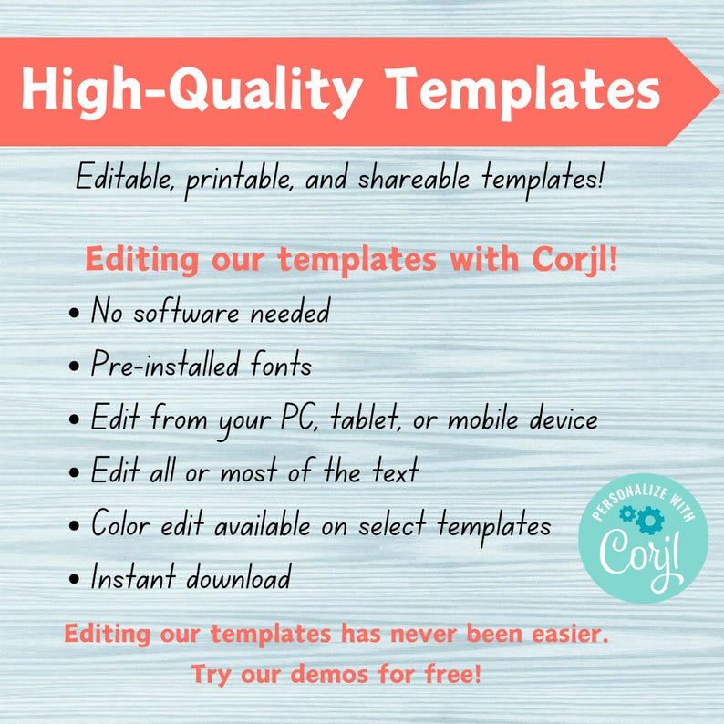 May include: A blue and white graphic with the text "High-Quality Templates" in a large font. The text "Editable, printable, and shareable templates!" is below the title. The text "Editing our templates with Corjl!" is in a smaller font. A list of bullet points follows: "No software needed", "Pre-installed fonts", "Edit from your PC, tablet, or mobile device", "Edit all or most of the text", "Color edit available on select templates", "Instant download". The text "Editing our templates has never been easier. Try our demos for free!" is at the bottom of the graphic. A circular logo with the text "PERSONALIZE WITH Cory!" is in the bottom right corner.