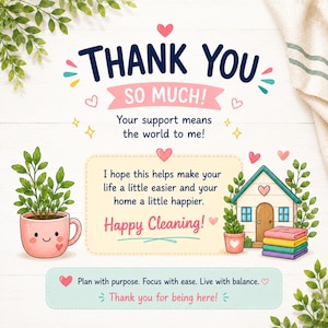 May include: A thank you card featuring the text THANK YOU SO MUCH! Your support means the world to me! I hope this helps make your life a little easier and your home a little happier. Happy Cleaning! Plan with purpose. Focus with ease. Live with balance. Thank you for being here! Decorated with a pink smiling plant pot, a small house, and colorful hearts.