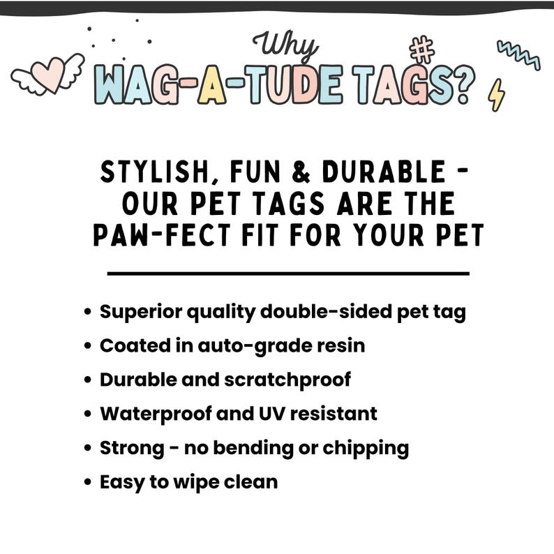 May include: Why WAG-A-TUDE TAGS?  A colorful graphic with text describing the features of durable, stylish, and fun pet tags.  The tags are double-sided, coated in auto-grade resin, scratchproof, waterproof, UV resistant, strong, and easy to wipe clean.