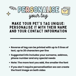 May include: A light blue background with a pink, yellow, and blue text bubble that says "PERSONALISE your tag".  The text below the bubble says "MAKE YOUR PET'S TAG UNIQUE: PERSONALISE IT WITH THEIR NAME AND YOUR CONTACT INFORMATION".  The text below that says "Reverse of tag can be printed with up to 5 lines of text, up to 20 characters per line. Suggested info includes your surname, address, phone number and any special needs. Note: The more text you add, the smaller the font. If you don't require personalisation we can create the front image on both sides."