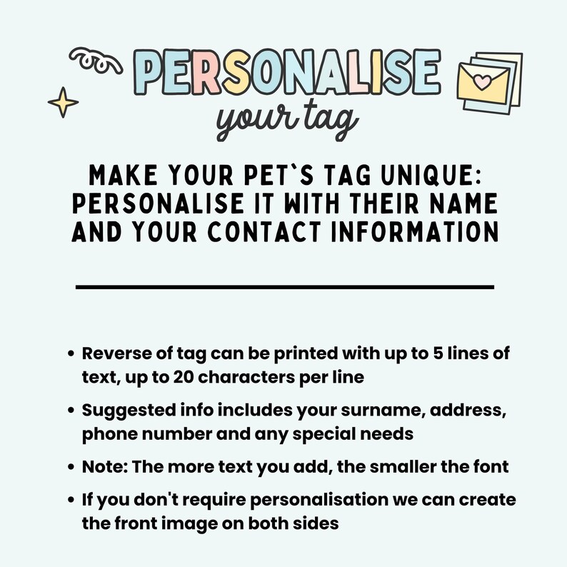 May include: A light blue background with a pink, yellow, and blue text bubble that says "PERSONALISE your tag".  The text below the bubble says "MAKE YOUR PET'S TAG UNIQUE: PERSONALISE IT WITH THEIR NAME AND YOUR CONTACT INFORMATION".  The text below that says "Reverse of tag can be printed with up to 5 lines of text, up to 20 characters per line. Suggested info includes your surname, address, phone number and any special needs. Note: The more text you add, the smaller the font. If you don't require personalisation we can create the front image on both sides."