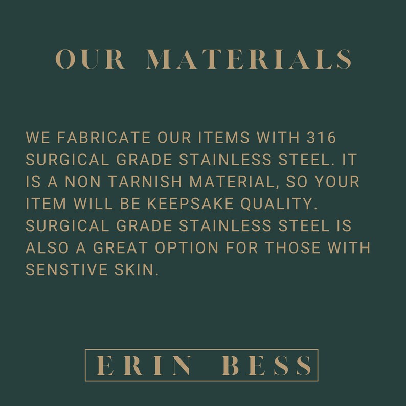 May include: Text on a dark green background that reads "OUR MATERIALS" and explains that the items are made with 316 surgical grade stainless steel. The text also states that the material is non-tarnish and that the items will be keepsake quality. The text also states that surgical grade stainless steel is a great option for those with sensitive skin. The text at the bottom of the image reads "ERIN BESS".
