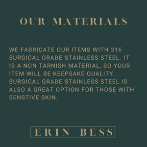 May include: Text on a dark green background that reads "OUR MATERIALS" and explains that the items are made with 316 surgical grade stainless steel. The text also states that the material is non-tarnish and that the items will be keepsake quality. The text also states that surgical grade stainless steel is a great option for those with sensitive skin. The text at the bottom of the image reads "ERIN BESS".