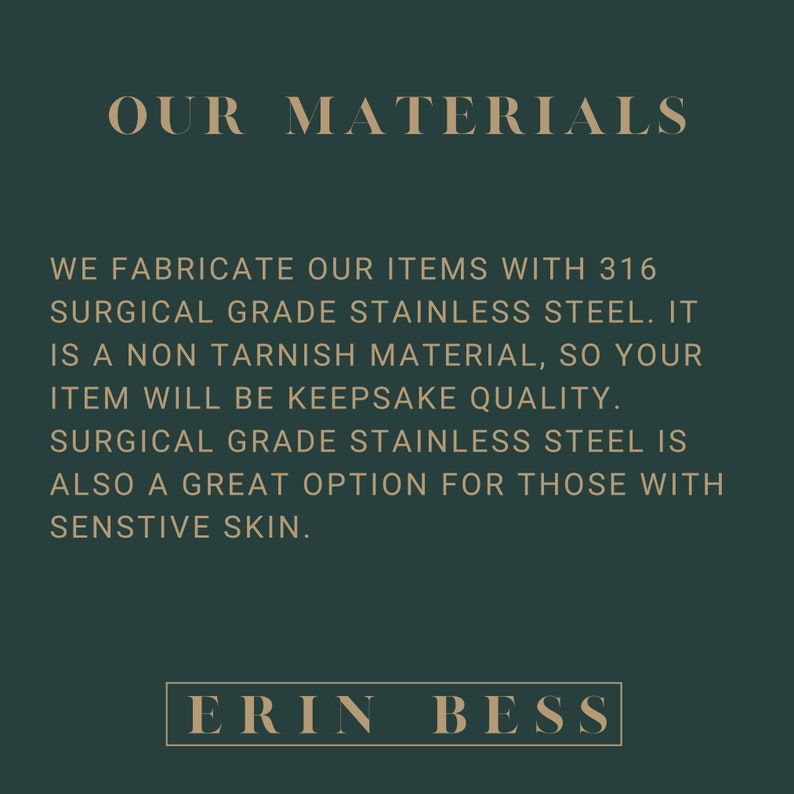 May include: Text on a dark green background that reads "OUR MATERIALS" and explains that the items are made with 316 surgical grade stainless steel. The text also states that the material is non-tarnish and that the items will be keepsake quality. The text also states that surgical grade stainless steel is a great option for those with sensitive skin. The text at the bottom of the image reads "ERIN BESS".