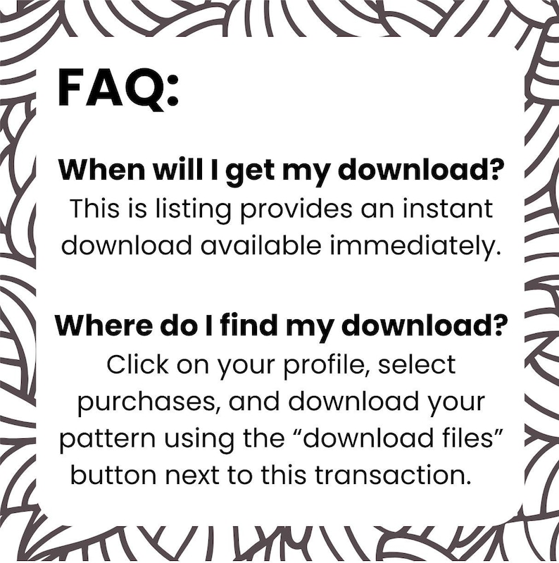 May include: White background with black text that reads "FAQ:" followed by questions and answers about digital downloads. The text explains how to access and download files immediately after purchase.