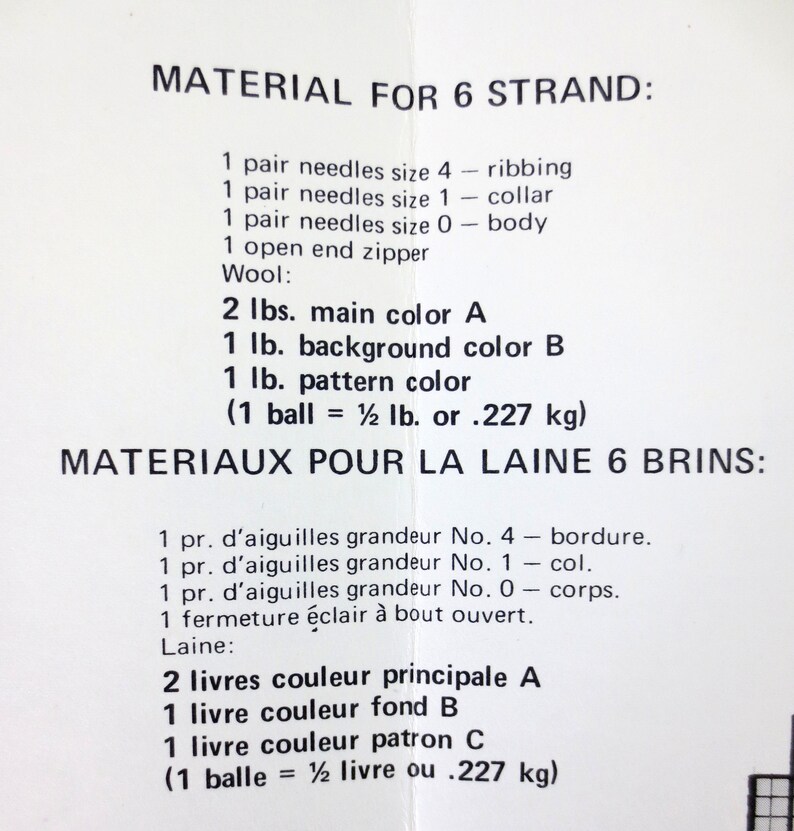 May include: A black and white document with the title 'MATERIAL FOR 6 STRAND' and 'MATERIAUX POUR LA LAINE 6 BRINS.' The document lists the materials needed for a knitting project, including needles, wool, and colors. The text includes the following: '1 pair needles size 4 - ribbing', '1 pair needles size 1 - collar', '1 pair needles size 0 - body', '1 open end zipper', 'Wool:', '2 lbs. main color A', '1 lb. background color B', '1 lb. pattern color', '(1 ball = 1½ lb. or .227 kg)', '1 pr. d'aiguilles grandeur No. 4 - bordure.', '1 pr. d'aiguilles grandeur No. 1 - col.', '1 pr. d'aiguilles grandeur No. 0 - corps.', '1 fermeture éclair à bout ouvert.', 'Laine:', '2 livres couleur principale A', '1 livre couleur fond B', '1 livre couleur patron C', '(1 balle = ½ livre ou .227 kg)'