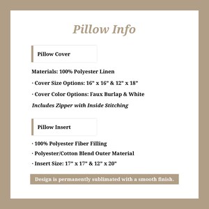 May include: Pillow cover and insert information. Materials: 100% polyester linen. Cover size options: 16" x 16" and 12" x 18". Cover color options: faux burlap and white. Includes zipper with inside stitching. Insert: 100% polyester fiber filling, polyester/cotton blend outer material. Insert size: 17" x 17" and 12" x 20". Design is permanently sublimated with a smooth finish.