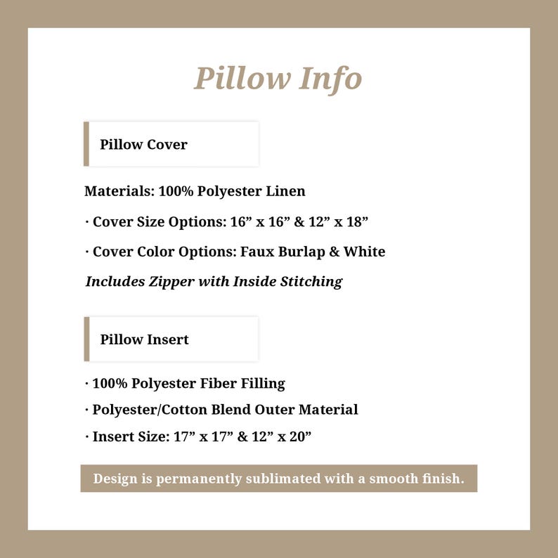 May include: Pillow cover and insert information. Materials: 100% polyester linen. Cover size options: 16" x 16" and 12" x 18". Cover color options: faux burlap and white. Includes zipper with inside stitching. Insert: 100% polyester fiber filling, polyester/cotton blend outer material. Insert size: 17" x 17" and 12" x 20". Design is permanently sublimated with a smooth finish.