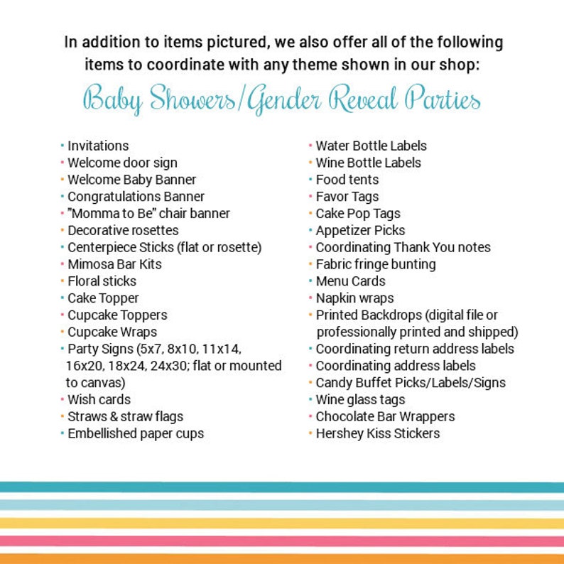 May include: A list of items for baby showers and gender reveal parties. The list includes invitations, welcome signs, banners, decorations, cake toppers, cupcake toppers, party signs, wish cards, straws, flags, and embellished paper cups. It also includes water bottle labels, wine bottle labels, food tents, favor tags, cake pop tags, appetizer picks, coordinating thank you notes, fabric fringe bunting, menu cards, napkin wraps, printed backdrops, coordinating return address labels, coordinating address labels, candy buffet picks, labels, and signs, wine glass tags, chocolate bar wrappers, and Hershey Kiss stickers.