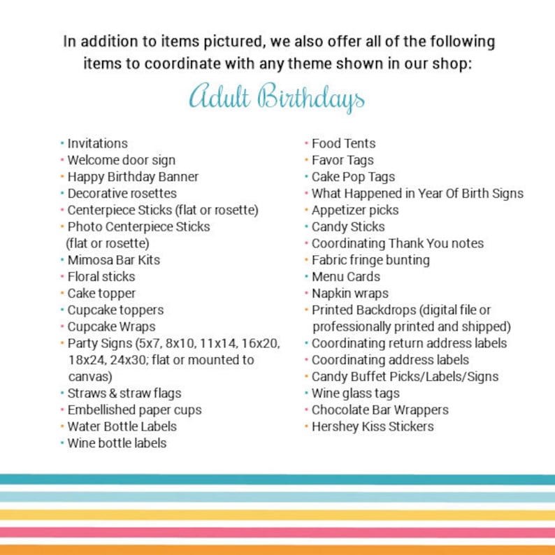 May include: A list of items for adult birthday parties, including invitations, decorations, food, and favors. The list is divided into two columns, with the left column listing items for invitations and decorations, and the right column listing items for food and favors. The list includes items such as welcome door signs, cake toppers, cupcake toppers, party signs, straws and straw flags, embellished paper cups, water bottle labels, wine bottle labels, food tents, favor tags, cake pop tags, what happened in year of birth signs, appetizer picks, candy sticks, coordinating thank you notes, fabric fringe bunting, menu cards, napkin wraps, printed backdrops, coordinating return address labels, coordinating address labels, candy buffet picks/labels/signs, wine glass tags, chocolate bar wrappers, and Hershey Kiss stickers.
