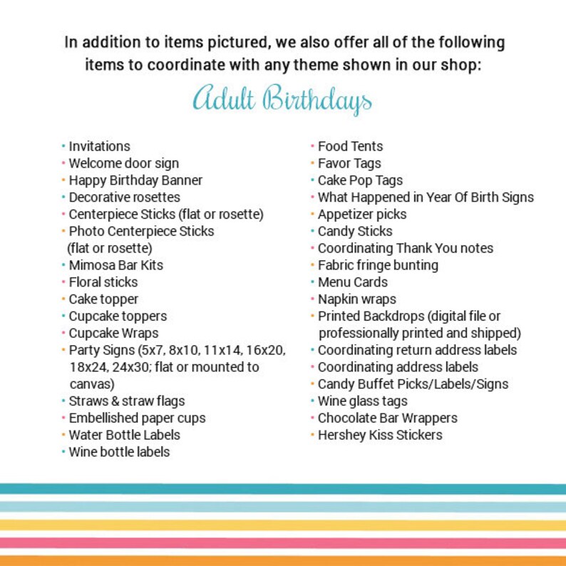 May include: A list of items for adult birthday parties, including invitations, decorations, food, and favours. The list is divided into two columns, with the left column listing items for invitations and decorations, and the right column listing items for food and favours. The list includes items such as welcome door signs, cake toppers, cupcake toppers, party signs, straws and straw flags, embellished paper cups, water bottle labels, wine bottle labels, food tents, favour tags, cake pop tags, what happened in year of birth signs, appetizer picks, candy sticks, coordinating thank you notes, fabric fringe bunting, menu cards, napkin wraps, printed backdrops, coordinating return address labels, coordinating address labels, candy buffet picks/labels/signs, wine glass tags, chocolate bar wrappers, and Hershey Kiss stickers.