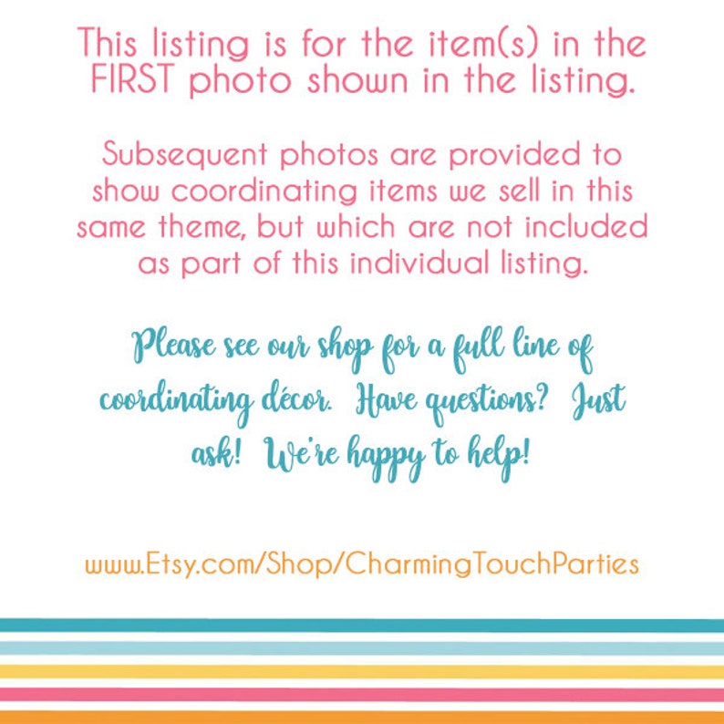 May include: Text on a white background with a colorful striped border. The text reads: "This listing is for the item(s) in the FIRST photo shown in the listing. Subsequent photos are provided to show coordinating items we sell in this same theme, but which are not included as part of this individual listing. Please see our shop for a full line of coordinating d&eacute;cor. Have questions? Just ask! We're happy to help! www.Etsy.com/Shop/CharmingTouchParties"