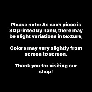 May include: Black background with white text. The text reads: "Please note: As each piece is 3D printed by hand, there may be slight variations in texture, Colors may vary slightly from screen to screen. Thank you for visiting our shop!"