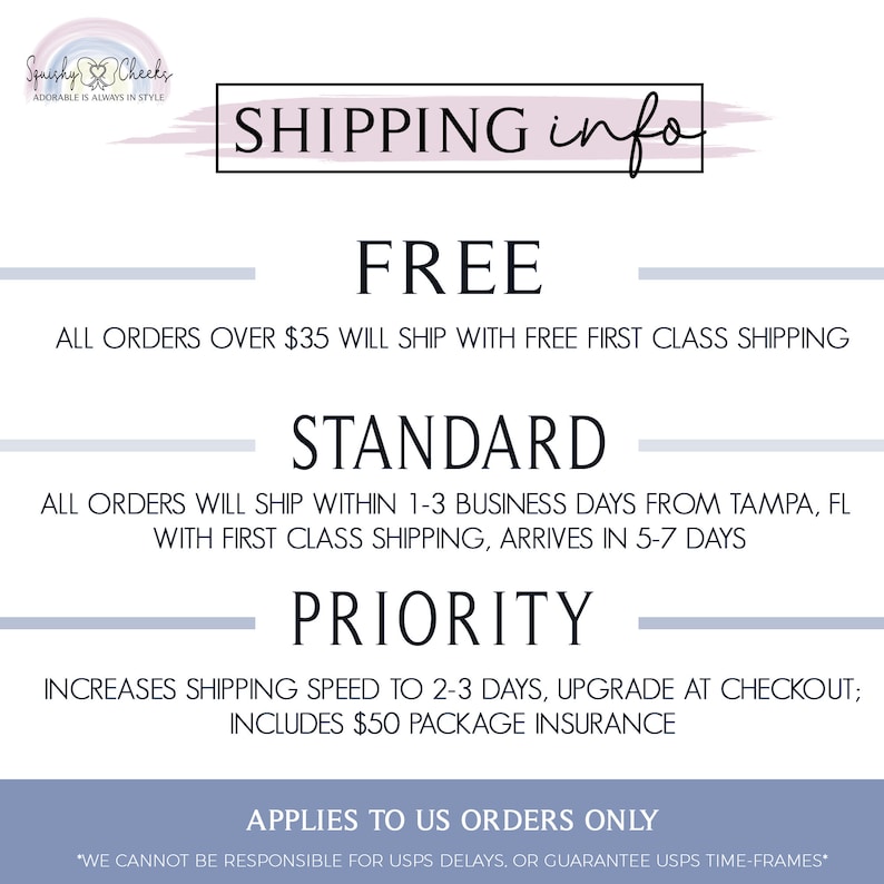 May include: A white and light blue graphic with the text "Squishy Cheeks" and "ADORABLE IS ALWAYS IN STYLE". The graphic also includes a pink and blue heart with a white outline. The text "SHIPPING info" is in a pink and blue box with a white outline. The text "FREE" is in a black font. The text "ALL ORDERS OVER $35 WILL SHIP WITH FREE FIRST CLASS SHIPPING" is in a black font. The text "STANDARD" is in a black font. The text "ALL ORDERS WILL SHIP WITHIN 1-3 BUSINESS DAYS FROM TAMPA, FL WITH FIRST CLASS SHIPPING, ARRIVES IN 5-7 DAYS" is in a black font. The text "PRIORITY" is in a black font. The text "INCREASES SHIPPING SPEED TO 2-3 DAYS, UPGRADE AT CHECKOUT; INCLUDES $50 PACKAGE INSURANCE" is in a black font. The text "APPLIES TO US ORDERS ONLY" is in a black font. The text "*WE CANNOT BE RESPONSIBLE FOR USPS DELAYS. OR GUARANTEE USPS TIME-FRAMES*" is in a black font.