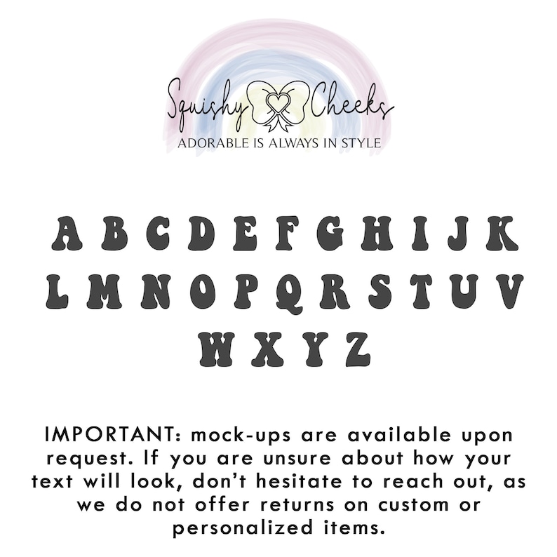 May include: A black and white image of a font alphabet with the words "Squishy Cheeks" and "Adorable is always in style" above the letters. The letters are in a retro style font. The text below the alphabet reads "IMPORTANT: mock-ups are available upon request. If you are unsure about how your text will look, don't hesitate to reach out, as we do not offer returns on custom or personalized items."