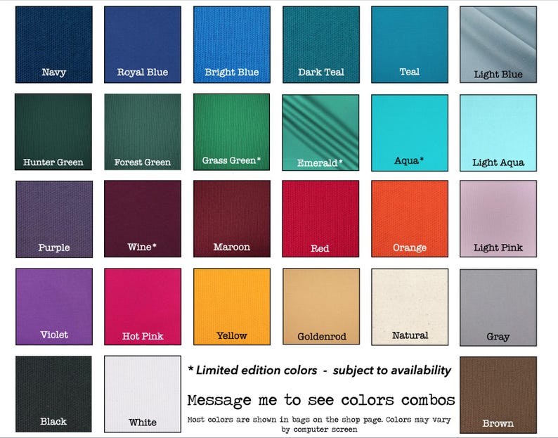 May include: A color chart showing 18 different fabric colors for bags. The colors include navy, royal blue, bright blue, dark teal, teal, light blue, hunter green, forest green, grass green, emerald, aqua, light aqua, purple, wine, maroon, red, orange, light pink, violet, hot pink, yellow, goldenrod, natural, gray, black, white, and brown. The chart also includes the text "* Limited edition colors - subject to availability" and "Message me to see colors combos".