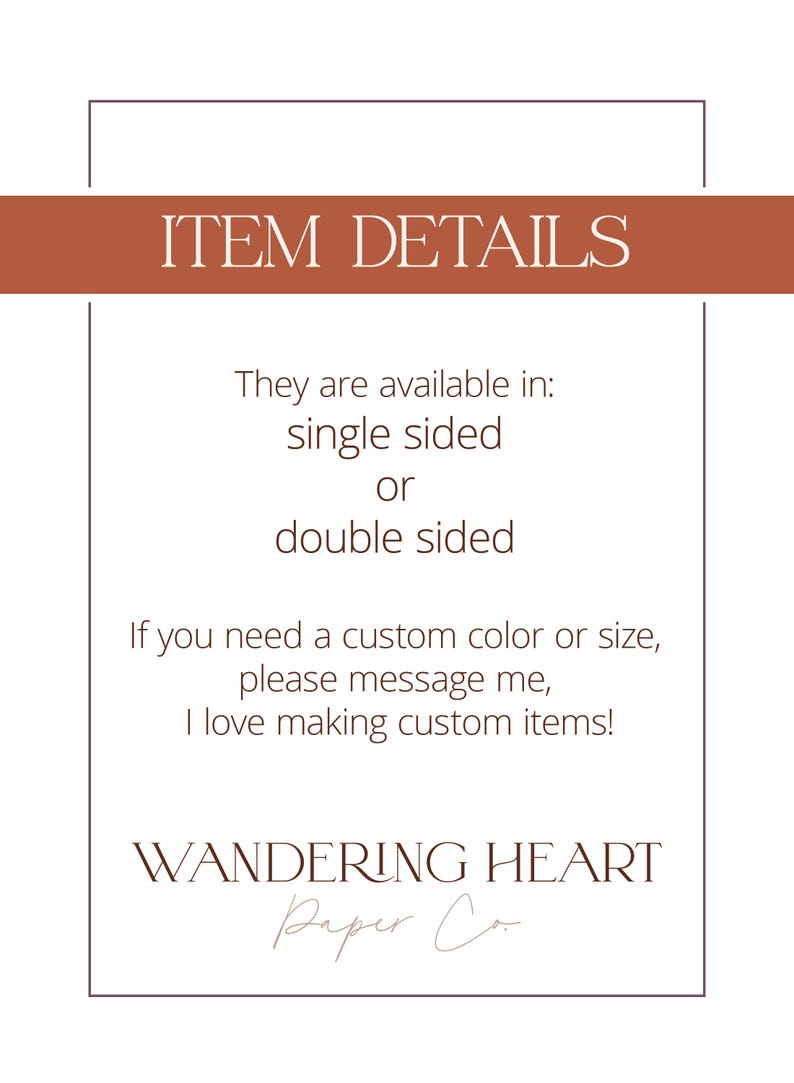 May include: Text on a white background with a brown border. The text reads "ITEM DETAILS" in a large font. Below the title, the text reads "They are available in: single sided or double sided. If you need a custom color or size, please message me, I love making custom items! WANDERING HEART Paper Co."