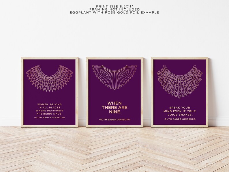 May include: Three 8.5x11 inch prints with a purple background and gold foil lettering. Each print features a stylized illustration of Ruth Bader Ginsburg's iconic collar, along with one of her famous quotes. The quotes are: "Women belong in all places where decisions are being made."  "When there are nine."  "Speak your mind even if your voice shakes."
